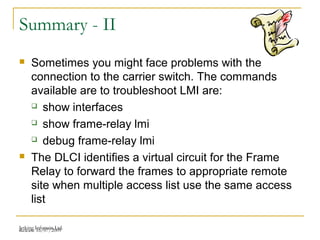 Release 16/07/2009Jetking Infotrain Ltd.
Summary - II
 Sometimes you might face problems with the
connection to the carrier switch. The commands
available are to troubleshoot LMI are:
 show interfaces
 show frame-relay lmi
 debug frame-relay lmi
 The DLCI identifies a virtual circuit for the Frame
Relay to forward the frames to appropriate remote
site when multiple access list use the same access
list
 