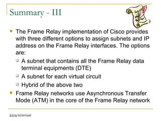 Release 16/07/2009Jetking Infotrain Ltd.
Summary - III
 The Frame Relay implementation of Cisco provides
with three different options to assign subnets and IP
address on the Frame Relay interfaces. The options
are:
 A subnet that contains all the Frame Relay data
terminal equipments (DTE)
 A subnet for each virtual circuit
 Hybrid of the above two
 Frame Relay networks use Asynchronous Transfer
Mode (ATM) in the core of the Frame Relay network
 