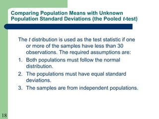 18
Comparing Population Means with Unknown
Population Standard Deviations (the Pooled t-test)
The t distribution is used as the test statistic if one
or more of the samples have less than 30
observations. The required assumptions are:
1. Both populations must follow the normal
distribution.
2. The populations must have equal standard
deviations.
3. The samples are from independent populations.
 