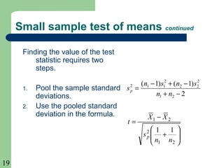 19
Small sample test of means continued
Finding the value of the test
statistic requires two
steps.
1. Pool the sample standard
deviations.
2. Use the pooled standard
deviation in the formula.
2
)1()1(
21
2
22
2
112
−+
−+−
=
nn
snsn
sp






+
−
=
21
2
21
11
nn
s
XX
t
p
 