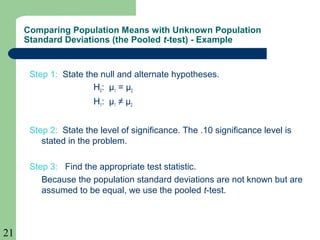 21
Step 1: State the null and alternate hypotheses.
H0: µ1 = µ2
H1: µ1 ≠ µ2
Step 2: State the level of significance. The .10 significance level is
stated in the problem.
Step 3: Find the appropriate test statistic.
Because the population standard deviations are not known but are
assumed to be equal, we use the pooled t-test.
Comparing Population Means with Unknown Population
Standard Deviations (the Pooled t-test) - Example
 