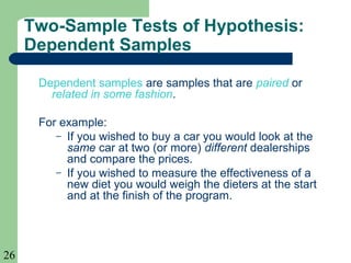 26
Two-Sample Tests of Hypothesis:
Dependent Samples
Dependent samples are samples that are paired or
related in some fashion.
For example:
– If you wished to buy a car you would look at the
same car at two (or more) different dealerships
and compare the prices.
– If you wished to measure the effectiveness of a
new diet you would weigh the dieters at the start
and at the finish of the program.
 