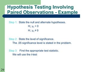 29
Step 1: State the null and alternate hypotheses.
H0: µd = 0
H1: µd ≠ 0
Step 2: State the level of significance.
The .05 significance level is stated in the problem.
Step 3: Find the appropriate test statistic.
We will use the t-test
Hypothesis Testing Involving
Paired Observations - Example
 