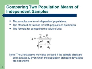 5
Comparing Two Population Means of
Independent Samples
 The samples are from independent populations.
 The standard deviations for both populations are known
 The formula for computing the value of z is:
Note: The z-test above may also be used if the sample sizes are
both at least 30 even when the population standard deviations
are not known
2
2
2
1
2
1
21
nn
XX
z
σσ
+
−
=
 