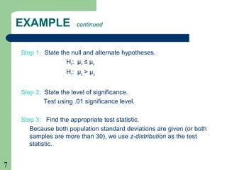 7
EXAMPLE continued
Step 1: State the null and alternate hypotheses.
H0: µS ≤ µU
H1: µS > µU
Step 2: State the level of significance.
Test using .01 significance level.
Step 3: Find the appropriate test statistic.
Because both population standard deviations are given (or both
samples are more than 30), we use z-distribution as the test
statistic.
 