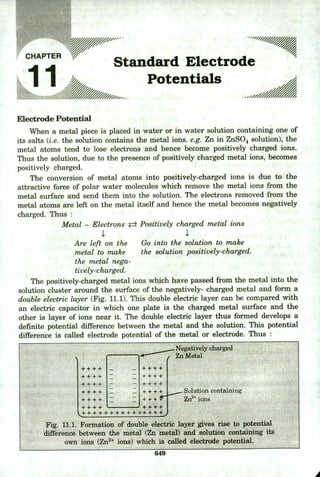 " 'standard Electrode
Potentials
V //
CHAPTER
.11
Electrode Potential
When a metal piece is placed in water or in water solution containing one of
its salts (i.e. the solution contains the metal ions. e.g. Zn in ZnSO4 solution), the
metal atoms tend to lose electrons and hence become positively charged ions.
Thus the solution, due to the presence of positively charged metal ions, becomes
positively charged.
The conversion of metal atoms into positively-charged ions is due to the
attractive force of polar water molecules which remove the metal ions from the
metal surface and send them into the solution. The electrons removed from the
metal atoms are left on the metal itself and hence the metal becomes negatively
charged. Thus
Metal - Electrons ± Positively charged metal ions
Are left on the Go into the solution to make
metal to make the solution positively-charged.
the metal nega-
tively-charged.
The positively-charged metal ions which have passed from the metal into the
solution cluster around the surface of the negatively- charged metal and form a
double electric layer (Fig. 11.1). This double electric layer can be compared with
an electric capacitor in which one plate is the charged metal surface and the
other is layer of ions near it. The double electric layer thus formed develops a
definite potential difference between the metal and the solution. This potential
difference is called electrode potential of the metal or electrode. Thus
Negatively charged
Zn Metal
++++ - _I++++
:j++++
- —!++++
= :j^^++
+ + + + + + + + . ++ +
Solution containing
Zn2 ions
Fig. 11.1. Formation of double electric layer gives rise to potential
difference between the metal (Zn metal) and solution containing its
own ions (Zn2 ions) which is called electrode potential.
6413
 