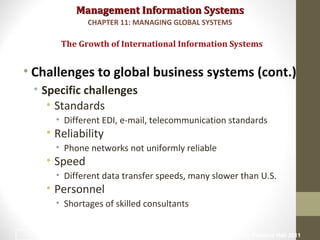 Management Information SystemsManagement Information Systems
• Challenges to global business systems (cont.)
• Specific challenges
• Standards
• Different EDI, e-mail, telecommunication standards
• Reliability
• Phone networks not uniformly reliable
• Speed
• Different data transfer speeds, many slower than U.S.
• Personnel
• Shortages of skilled consultants
The Growth of International Information Systems
CHAPTER 11: MANAGING GLOBAL SYSTEMS
© Prentice Hall 201110
 