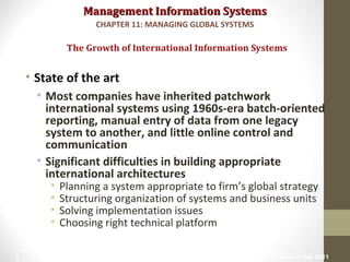 Management Information SystemsManagement Information Systems
• State of the art
• Most companies have inherited patchwork
international systems using 1960s-era batch-oriented
reporting, manual entry of data from one legacy
system to another, and little online control and
communication
• Significant difficulties in building appropriate
international architectures
• Planning a system appropriate to firm’s global strategy
• Structuring organization of systems and business units
• Solving implementation issues
• Choosing right technical platform
The Growth of International Information Systems
CHAPTER 11: MANAGING GLOBAL SYSTEMS
© Prentice Hall 201111
 
