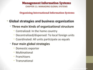 Management Information SystemsManagement Information Systems
• Global strategies and business organization
• Three main kinds of organizational structure
• Centralized: In the home country
• Decentralized/dispersed: To local foreign units
• Coordinated: All units participate as equals
• Four main global strategies
• Domestic exporter
• Multinational
• Franchisers
• Transnational
Organizing International Information Systems
CHAPTER 11: MANAGING GLOBAL SYSTEMS
© Prentice Hall 201112
 