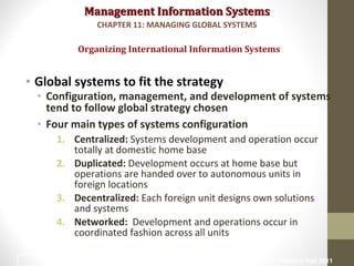 Management Information SystemsManagement Information Systems
• Global systems to fit the strategy
• Configuration, management, and development of systems
tend to follow global strategy chosen
• Four main types of systems configuration
1. Centralized: Systems development and operation occur
totally at domestic home base
2. Duplicated: Development occurs at home base but
operations are handed over to autonomous units in
foreign locations
3. Decentralized: Each foreign unit designs own solutions
and systems
4. Networked: Development and operations occur in
coordinated fashion across all units
Organizing International Information Systems
CHAPTER 11: MANAGING GLOBAL SYSTEMS
© Prentice Hall 201114
 