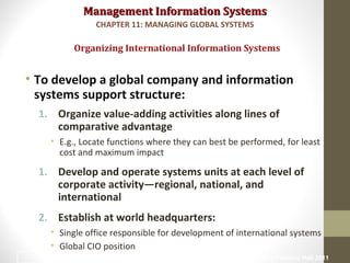Management Information SystemsManagement Information Systems
• To develop a global company and information
systems support structure:
1. Organize value-adding activities along lines of
comparative advantage
• E.g., Locate functions where they can best be performed, for least
cost and maximum impact
1. Develop and operate systems units at each level of
corporate activity—regional, national, and
international
2. Establish at world headquarters:
• Single office responsible for development of international systems
• Global CIO position
Organizing International Information Systems
CHAPTER 11: MANAGING GLOBAL SYSTEMS
© Prentice Hall 201116
 