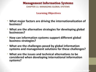 Management Information SystemsManagement Information Systems
• What major factors are driving the internationalization of
business?
• What are the alternative strategies for developing global
businesses?
• How can information systems support different global
business strategies?
• What are the challenges posed by global information
systems and management solutions for these challenges?
• What are the issues and technical alternatives to be
considered when developing international information
systems?
Learning Objectives
CHAPTER 11: MANAGING GLOBAL SYSTEMS
© Prentice Hall 20112
 