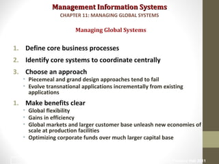 Management Information SystemsManagement Information Systems
1. Define core business processes
2. Identify core systems to coordinate centrally
3. Choose an approach
• Piecemeal and grand design approaches tend to fail
• Evolve transnational applications incrementally from existing
applications
1. Make benefits clear
• Global flexibility
• Gains in efficiency
• Global markets and larger customer base unleash new economies of
scale at production facilities
• Optimizing corporate funds over much larger capital base
Managing Global Systems
CHAPTER 11: MANAGING GLOBAL SYSTEMS
© Prentice Hall 201121
 