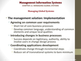 Management Information SystemsManagement Information Systems
• The management solution: Implementation
• Agreeing on common user requirements
• Short list of core business processes
• Develop common language, understanding of common
elements and unique local qualities
• Introducing changes in business processes
• Success depends on legitimacy, authority, ability to
involve users in change design process
• Coordinating applications development
• Coordinate change through incremental steps
• Reduce set of transnational systems to bare minimum
Managing Global Systems
CHAPTER 11: MANAGING GLOBAL SYSTEMS
© Prentice Hall 201122
 