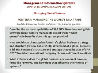 Management Information SystemsManagement Information Systems
Read the Interactive Session and discuss the following questions
• Describe the various capabilities of SAP GTS. How does using this
software help Fonterra manage its export trade? What
quantifiable benefits does this system provide?
• How would you characterize Fonterra’s global business strategy
and structure (review Table 15-3)? What kind of a global business
is it? Has Fonterra’s structure and strategy shaped its uses of SAP
GTS? Would a transnational company choose a different solution?
• What influence does the global business environment have on
firms like Fonterra, and how does that influence their choice of
systems?
Managing Global Systems
FONTERRA: MANAGING THE WORLD’S MILK TRADE
CHAPTER 11: MANAGING GLOBAL SYSTEMS
© Prentice Hall 201123
 