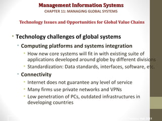 Management Information SystemsManagement Information Systems
• Technology challenges of global systems
• Computing platforms and systems integration
• How new core systems will fit in with existing suite of
applications developed around globe by different divisions
• Standardization: Data standards, interfaces, software, etc.
• Connectivity
• Internet does not guarantee any level of service
• Many firms use private networks and VPNs
• Low penetration of PCs, outdated infrastructures in
developing countries
Technology Issues and Opportunities for Global Value Chains
CHAPTER 11: MANAGING GLOBAL SYSTEMS
© Prentice Hall 201125
 