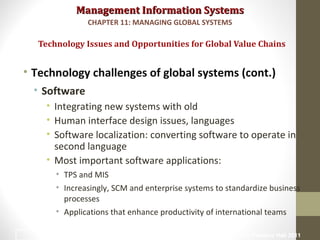 Management Information SystemsManagement Information Systems
• Technology challenges of global systems (cont.)
• Software
• Integrating new systems with old
• Human interface design issues, languages
• Software localization: converting software to operate in
second language
• Most important software applications:
• TPS and MIS
• Increasingly, SCM and enterprise systems to standardize business
processes
• Applications that enhance productivity of international teams
Technology Issues and Opportunities for Global Value Chains
CHAPTER 11: MANAGING GLOBAL SYSTEMS
© Prentice Hall 201127
 