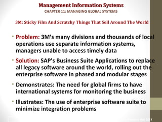 Management Information SystemsManagement Information Systems
• Problem: 3M’s many divisions and thousands of local
operations use separate information systems,
managers unable to access timely data
• Solution: SAP’s Business Suite Applications to replace
all legacy software around the world, rolling out the
enterprise software in phased and modular stages
• Demonstrates: The need for global firms to have
international systems for monitoring the business
• Illustrates: The use of enterprise software suite to
minimize integration problems
3M: Sticky Film And Scratchy Things That Sell Around The World
CHAPTER 11: MANAGING GLOBAL SYSTEMS
© Prentice Hall 20113
 