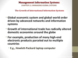 Management Information SystemsManagement Information Systems
• Global economic system and global world order
driven by advanced networks and information
systems
• Growth of international trade has radically altered
domestic economies around the globe
• For example, production of many high-end
electronic products parceled out to multiple
countries
• E.g., Hewlett-Packard laptop computer
The Growth of International Information Systems
CHAPTER 11: MANAGING GLOBAL SYSTEMS
© Prentice Hall 20114
 