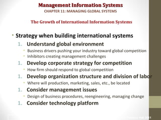Management Information SystemsManagement Information Systems
• Strategy when building international systems
1. Understand global environment
• Business drivers pushing your industry toward global competition
• Inhibitors creating management challenges
1. Develop corporate strategy for competition
• How firm should respond to global competition
1. Develop organization structure and division of labor
• Where will production, marketing, sales, etc., be located
1. Consider management issues
• Design of business procedures, reengineering, managing change
1. Consider technology platform
The Growth of International Information Systems
CHAPTER 11: MANAGING GLOBAL SYSTEMS
© Prentice Hall 20116
 