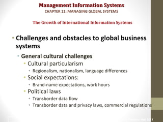 Management Information SystemsManagement Information Systems
• Challenges and obstacles to global business
systems
• General cultural challenges
• Cultural particularism
• Regionalism, nationalism, language differences
• Social expectations:
• Brand-name expectations, work hours
• Political laws
• Transborder data flow
• Transborder data and privacy laws, commercial regulations
The Growth of International Information Systems
CHAPTER 11: MANAGING GLOBAL SYSTEMS
© Prentice Hall 20119
 