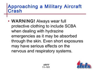 ARFF
11–101
Approaching a Military Aircraft
Crash
• WARNING! Always wear full
protective clothing to include SCBA
when dealing with hydrazine
emergencies as it may be absorbed
through the skin. Even short exposures
may have serious effects on the
nervous and respiratory systems.
 