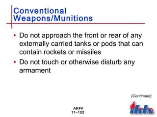 ARFF
11–102
Conventional
Weapons/Munitions
• Do not approach the front or rear of any
externally carried tanks or pods that can
contain rockets or missiles
• Do not touch or otherwise disturb any
armament
(Continued)
 
