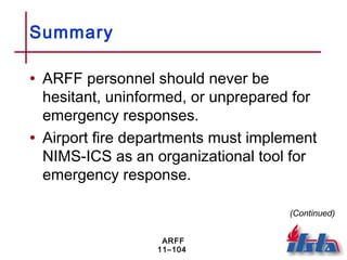 ARFF
11–104
Summary
• ARFF personnel should never be
hesitant, uninformed, or unprepared for
emergency responses.
• Airport fire departments must implement
NIMS-ICS as an organizational tool for
emergency response.
(Continued)
 