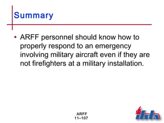 ARFF
11–107
Summary
• ARFF personnel should know how to
properly respond to an emergency
involving military aircraft even if they are
not firefighters at a military installation.
 