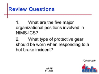 ARFF
11–108
Review Questions
1. What are the five major
organizational positions involved in
NIMS-ICS?
2. What type of protective gear
should be worn when responding to a
hot brake incident?
(Continued)
 