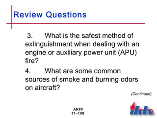 ARFF
11–109
Review Questions
3. What is the safest method of
extinguishment when dealing with an
engine or auxiliary power unit (APU)
fire?
4. What are some common
sources of smoke and burning odors
on aircraft?
(Continued)
 