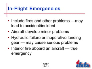 ARFF
11–11
In-Flight Emergencies
• Include fires and other problems —may
lead to accident/incident
• Aircraft develop minor problems
• Hydraulic failure or inoperative landing
gear — may cause serious problems
• Interior fire aboard an aircraft — true
emergency
 