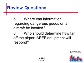 ARFF
11–110
Review Questions
5. Where can information
regarding dangerous goods on an
aircraft be located?
6. Who should determine how far
off the airport ARFF equipment will
respond?
(Continued)
 