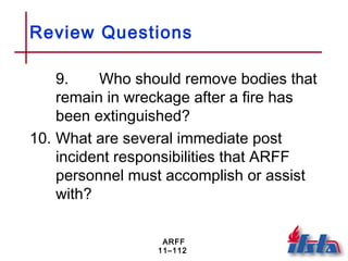 ARFF
11–112
Review Questions
9. Who should remove bodies that
remain in wreckage after a fire has
been extinguished?
10. What are several immediate post
incident responsibilities that ARFF
personnel must accomplish or assist
with?
 