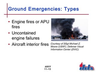 ARFF
11–13
Ground Emergencies: Types
• Engine fires or APU
fires
• Uncontained
engine failures
• Aircraft interior fires Courtesy of SSgt Michael Z.
Moore (USAF), Defense Visual
Information Center (DVIC).
 