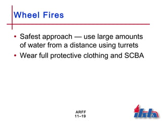 ARFF
11–19
Wheel Fires
• Safest approach — use large amounts
of water from a distance using turrets
• Wear full protective clothing and SCBA
 