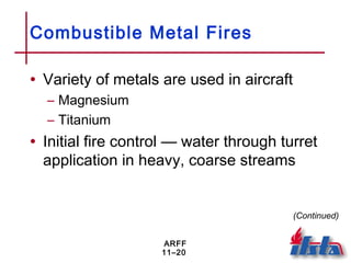 ARFF
11–20
Combustible Metal Fires
• Variety of metals are used in aircraft
– Magnesium
– Titanium
• Initial fire control — water through turret
application in heavy, coarse streams
(Continued)
 