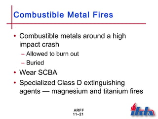 ARFF
11–21
Combustible Metal Fires
• Combustible metals around a high
impact crash
– Allowed to burn out
– Buried
• Wear SCBA
• Specialized Class D extinguishing
agents — magnesium and titanium fires
 