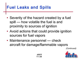 ARFF
11–26
Fuel Leaks and Spills
• Severity of the hazard created by a fuel
spill — how volatile the fuel is and
proximity to sources of ignition
• Avoid actions that could provide ignition
sources for fuel vapors
• Maintenance personnel — check
aircraft for damage/flammable vapors
(Continued)
 