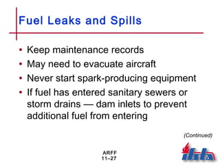 ARFF
11–27
Fuel Leaks and Spills
• Keep maintenance records
• May need to evacuate aircraft
• Never start spark-producing equipment
• If fuel has entered sanitary sewers or
storm drains — dam inlets to prevent
additional fuel from entering
(Continued)
 