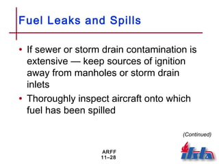 ARFF
11–28
Fuel Leaks and Spills
• If sewer or storm drain contamination is
extensive — keep sources of ignition
away from manholes or storm drain
inlets
• Thoroughly inspect aircraft onto which
fuel has been spilled
(Continued)
 