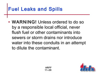 ARFF
11–29
Fuel Leaks and Spills
• WARNING! Unless ordered to do so
by a responsible local official, never
flush fuel or other contaminants into
sewers or storm drains nor introduce
water into these conduits in an attempt
to dilute the contaminant.
 