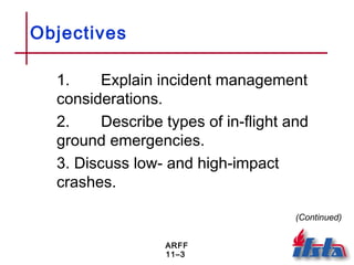 ARFF
11–3
Objectives
1. Explain incident management
considerations.
2. Describe types of in-flight and
ground emergencies.
3. Discuss low- and high-impact
crashes.
(Continued)
 