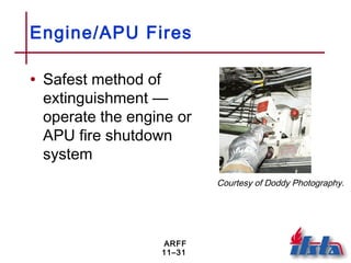 ARFF
11–31
Engine/APU Fires
• Safest method of
extinguishment —
operate the engine or
APU fire shutdown
system
Courtesy of Doddy Photography.
 