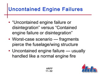 ARFF
11–32
Uncontained Engine Failures
• “Uncontained engine failure or
disintegration” versus “Contained
engine failure or disintegration”
• Worst-case scenario — fragments
pierce the fuselage/wing structure
• Uncontained engine failure — usually
handled like a normal engine fire
 