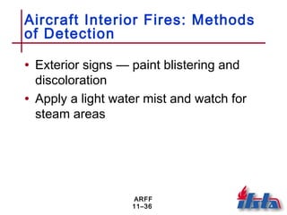 ARFF
11–36
Aircraft Interior Fires: Methods
of Detection
• Exterior signs — paint blistering and
discoloration
• Apply a light water mist and watch for
steam areas
 