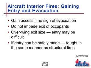 ARFF
11–37
Aircraft Interior Fires: Gaining
Entry and Evacuation
• Gain access if no sign of evacuation
• Do not impede exit of occupants
• Over-wing exit size — entry may be
difficult
• If entry can be safely made — fought in
the same manner as structural fires
(Continued)
 