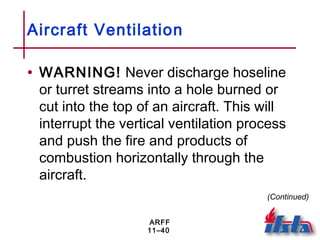 ARFF
11–40
Aircraft Ventilation
• WARNING! Never discharge hoseline
or turret streams into a hole burned or
cut into the top of an aircraft. This will
interrupt the vertical ventilation process
and push the fire and products of
combustion horizontally through the
aircraft.
(Continued)
 