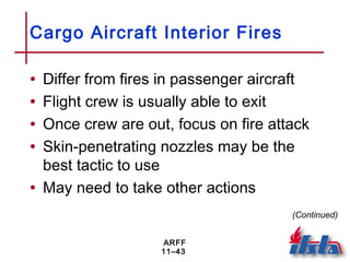 ARFF
11–43
Cargo Aircraft Interior Fires
• Differ from fires in passenger aircraft
• Flight crew is usually able to exit
• Once crew are out, focus on fire attack
• Skin-penetrating nozzles may be the
best tactic to use
• May need to take other actions
(Continued)
 