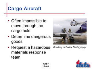 ARFF
11–44
Cargo Aircraft
• Often impossible to
move through the
cargo hold
• Determine dangerous
goods
• Request a hazardous
materials response
team
Courtesy of Doddy Photography.
 